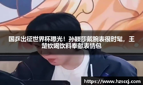 国乒出征世界杯曝光！孙颖莎戴腕表很时髦，王楚钦喝饮料奉献表情包